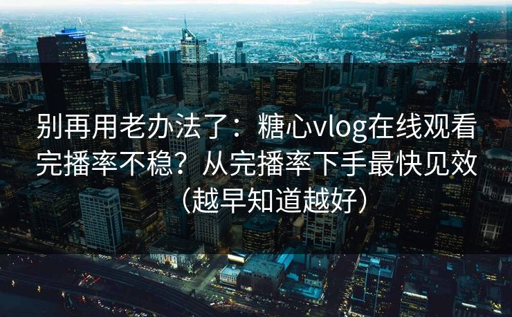 别再用老办法了：糖心vlog在线观看完播率不稳？从完播率下手最快见效（越早知道越好）