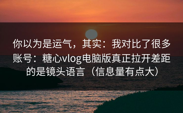 你以为是运气，其实：我对比了很多账号：糖心vlog电脑版真正拉开差距的是镜头语言（信息量有点大）