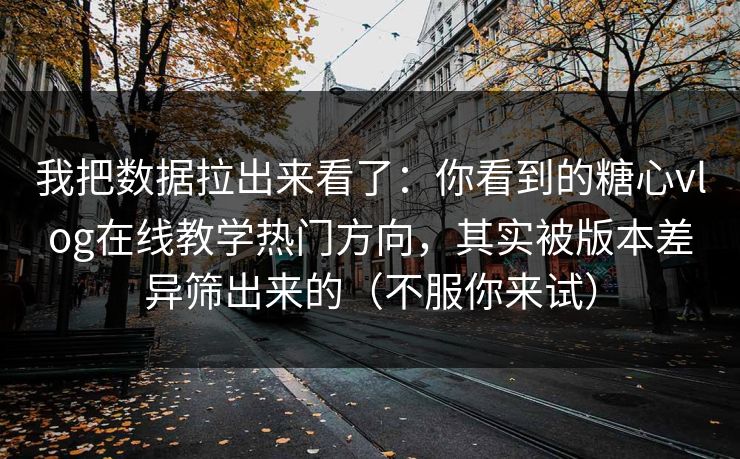 我把数据拉出来看了：你看到的糖心vlog在线教学热门方向，其实被版本差异筛出来的（不服你来试）