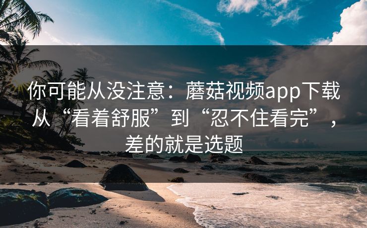 你可能从没注意：蘑菇视频app下载从“看着舒服”到“忍不住看完”，差的就是选题