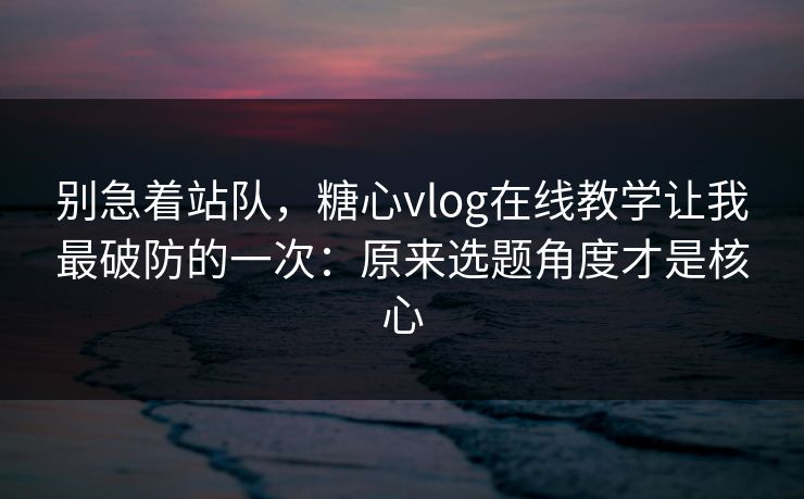 别急着站队，糖心vlog在线教学让我最破防的一次：原来选题角度才是核心