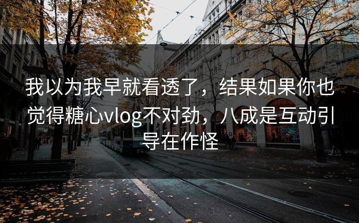 我以为我早就看透了，结果如果你也觉得糖心vlog不对劲，八成是互动引导在作怪