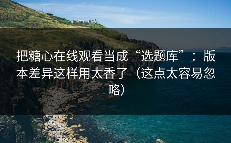 把糖心在线观看当成“选题库”：版本差异这样用太香了（这点太容易忽略）