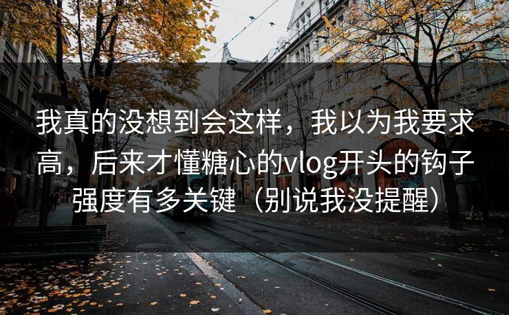 我真的没想到会这样，我以为我要求高，后来才懂糖心的vlog开头的钩子强度有多关键（别说我没提醒）
