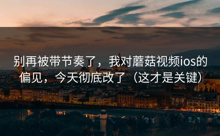 别再被带节奏了，我对蘑菇视频ios的偏见，今天彻底改了（这才是关键）