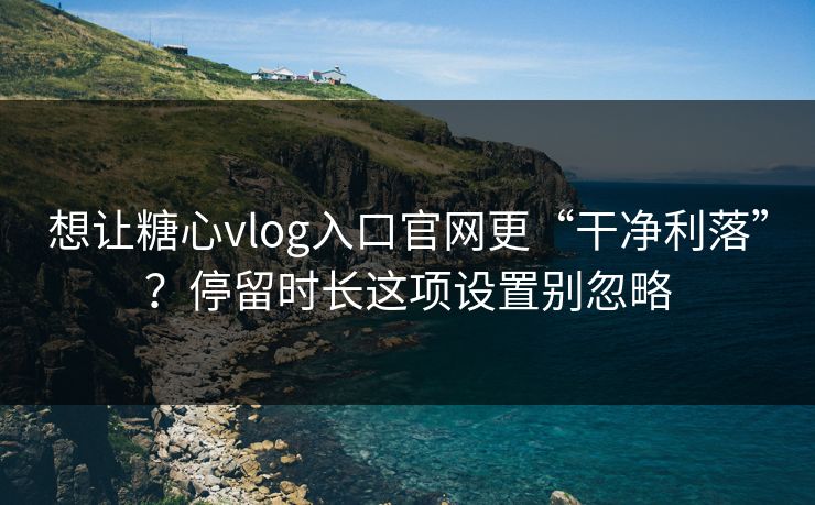 想让糖心vlog入口官网更“干净利落”？停留时长这项设置别忽略