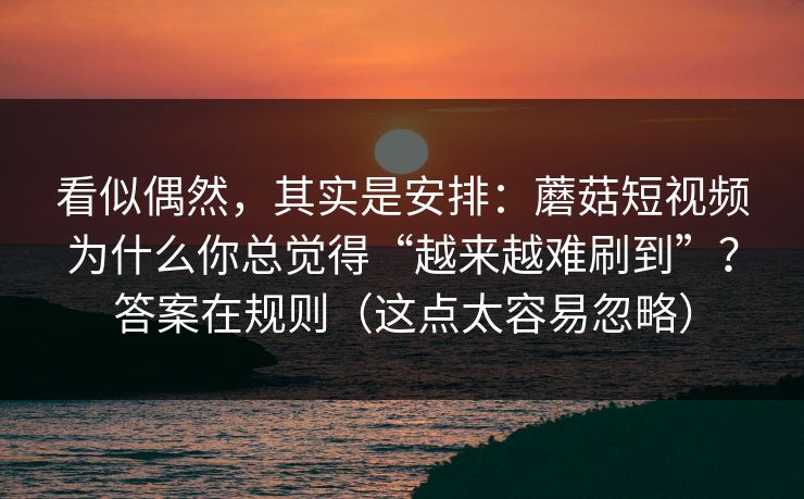 看似偶然,其实是安排:蘑菇短视频为什么你总觉得“越来越难刷到”?答案在规则(这点太容易忽略) 看似偶然,其实是安排:蘑菇短视频为什么你总觉得“越来越难刷到”?答案在规则(这点太容易忽略)