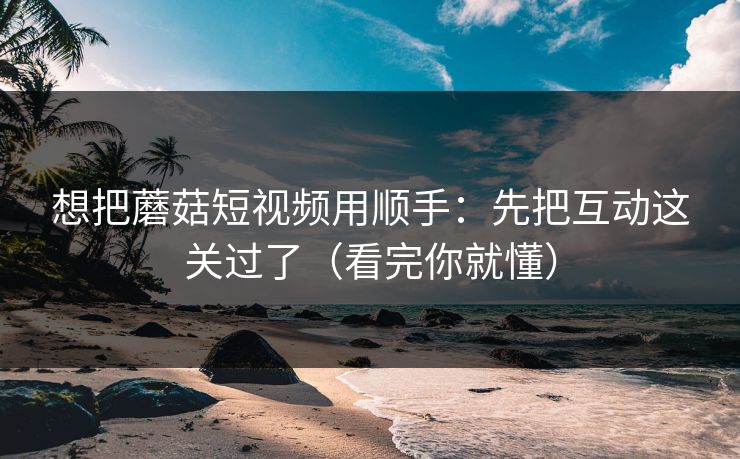 想把蘑菇短视频用顺手:先把互动这关过了(看完你就懂) 想把蘑菇短视频用顺手:先把互动这关过了(看完你就懂)