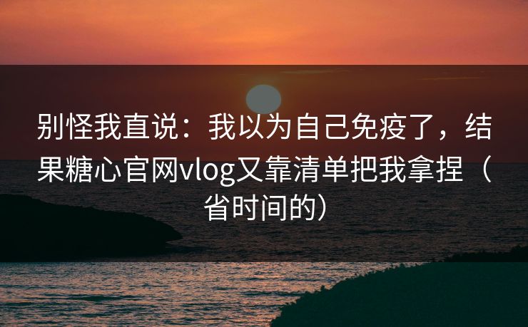 别怪我直说:我以为自己免疫了,结果糖心官网vlog又靠清单把我拿捏(省时间的) 别怪我直说:我以为自己免疫了,结果糖心官网vlog又靠清单把我拿捏(省时间的)
