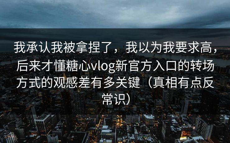 我承认我被拿捏了，我以为我要求高，后来才懂糖心vlog新官方入口的转场方式的观感差有多关键（真相有点反常识）