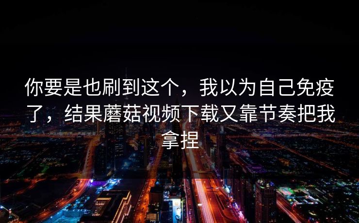 你要是也刷到这个,我以为自己免疫了,结果蘑菇视频下载又靠节奏把我拿捏 你要是也刷到这个,我以为自己免疫了,结果蘑菇视频下载又靠节奏把我拿捏