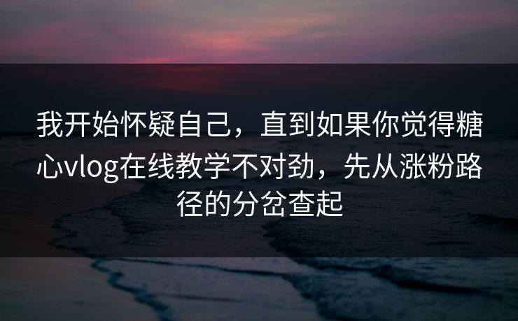 我开始怀疑自己,直到如果你觉得糖心vlog在线教学不对劲,先从涨粉路径的分岔查起 我开始怀疑自己,直到如果你觉得糖心vlog在线教学不对劲,先从涨粉路径的分岔查起