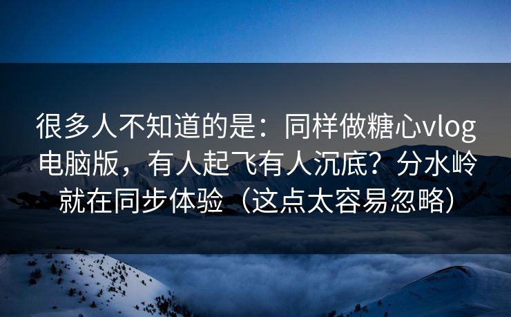很多人不知道的是：同样做糖心vlog电脑版，有人起飞有人沉底？分水岭就在同步体验（这点太容易忽略）