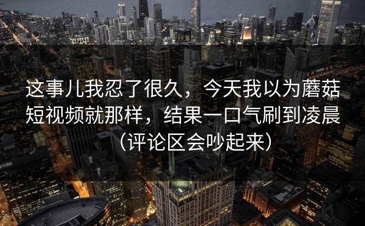 这事儿我忍了很久，今天我以为蘑菇短视频就那样，结果一口气刷到凌晨（评论区会吵起来）