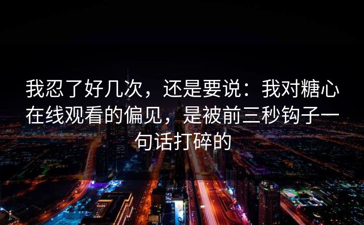 我忍了好几次，还是要说：我对糖心在线观看的偏见，是被前三秒钩子一句话打碎的