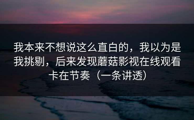我本来不想说这么直白的,我以为是我挑剔,后来发现蘑菇影视在线观看卡在节奏(一条讲透) 我本来不想说这么直白的,我以为是我挑剔,后来发现蘑菇影视在线观看卡在节奏(一条讲透)