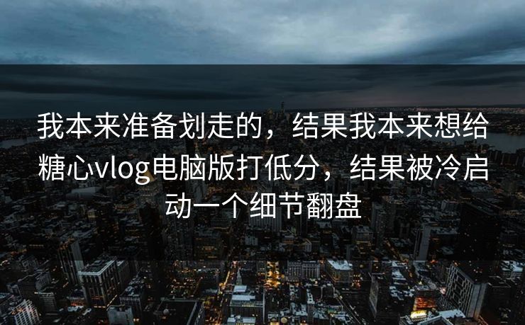 我本来准备划走的，结果我本来想给糖心vlog电脑版打低分，结果被冷启动一个细节翻盘