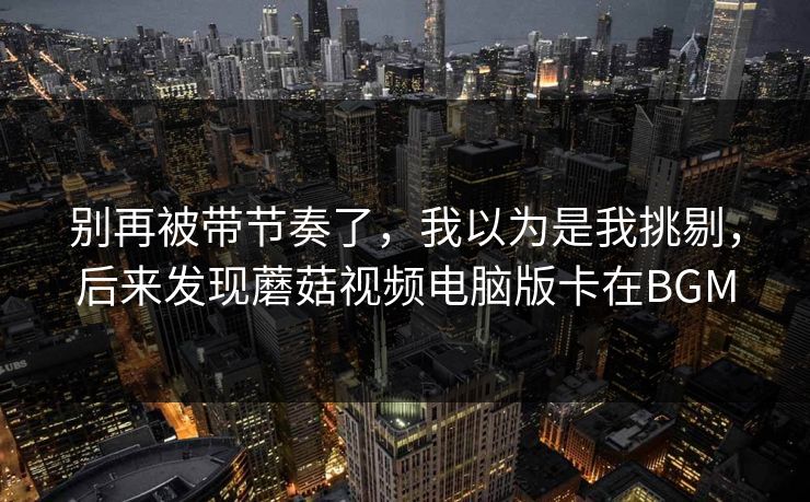 别再被带节奏了,我以为是我挑剔,后来发现蘑菇视频电脑版卡在BGM 别再被带节奏了,我以为是我挑剔,后来发现蘑菇视频电脑版卡在BGM