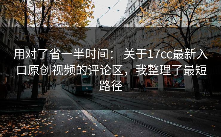 用对了省一半时间: 关于17cc最新入口原创视频的评论区,我整理了最短路径 用对了省一半时间: 关于17cc最新入口原创视频的评论区,我整理了最短路径