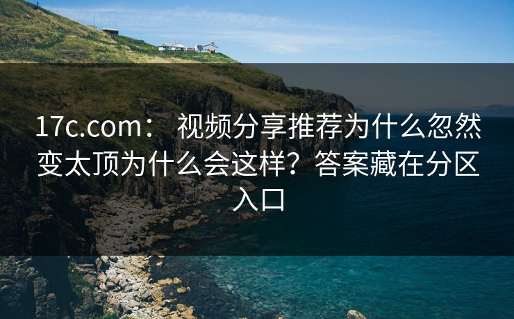 17c.com： 视频分享推荐为什么忽然变太顶为什么会这样？答案藏在分区入口